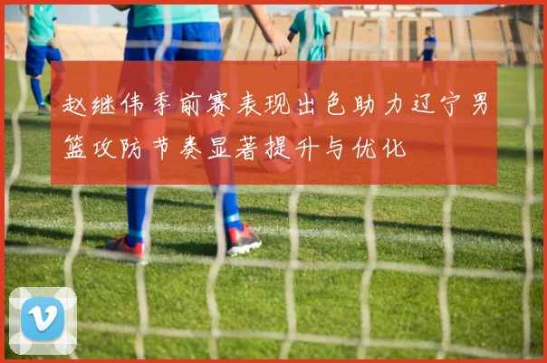 赵继伟季前赛表现出色助力辽宁男篮攻防节奏显著提升与优化