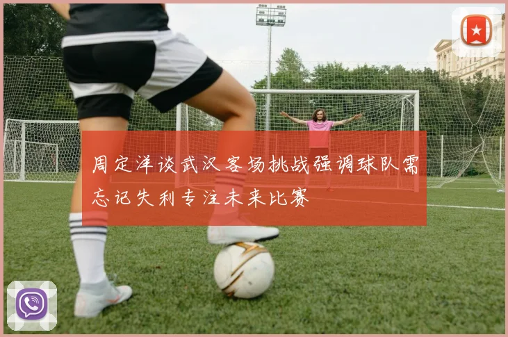 周定洋谈武汉客场挑战强调球队需忘记失利专注未来比赛