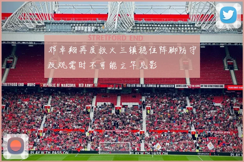 邓卓翔再度救火三镇稳住阵脚防守改观需时不可能立竿见影