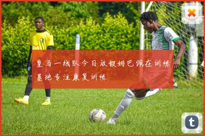 皇马一线队今日放假姆巴佩在训练基地专注康复训练