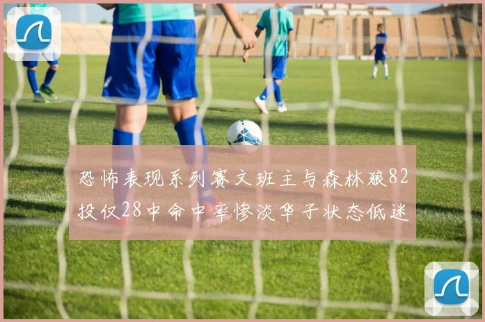 恐怖表现系列赛文班主与森林狼82投仅28中命中率惨淡华子状态低迷仅10投3中