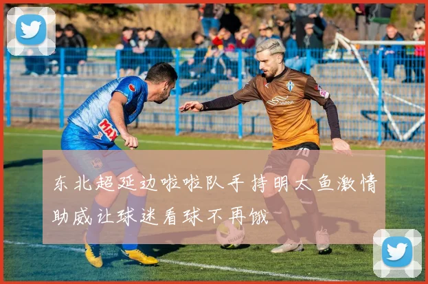 东北超延边啦啦队手持明太鱼激情助威让球迷看球不再饿