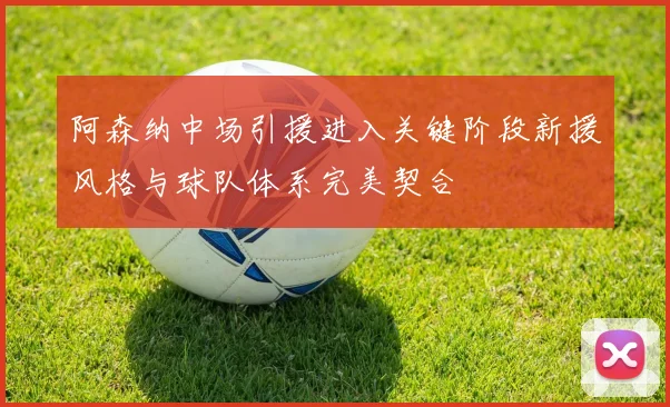 阿森纳中场引援进入关键阶段新援风格与球队体系完美契合