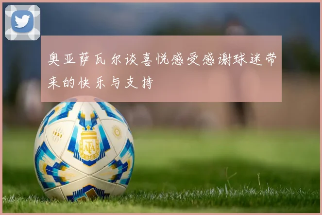 奥亚萨瓦尔谈喜悦感受感谢球迷带来的快乐与支持