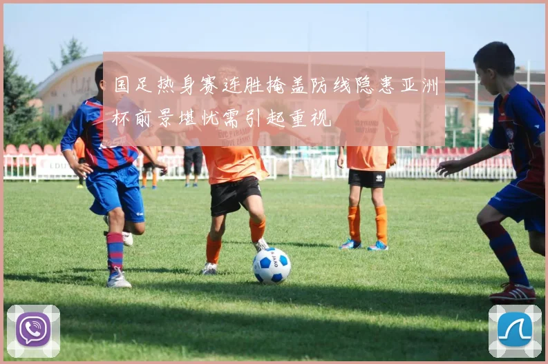 国足热身赛连胜掩盖防线隐患亚洲杯前景堪忧需引起重视