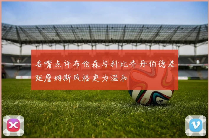 名嘴点评布伦森与科比乔丹伯德差距詹姆斯风格更为温和