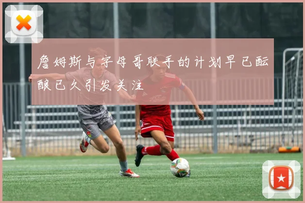 詹姆斯与字母哥联手的计划早已酝酿已久引发关注