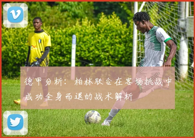 德甲分析：柏林联合在客场挑战中成功全身而退的战术解析
