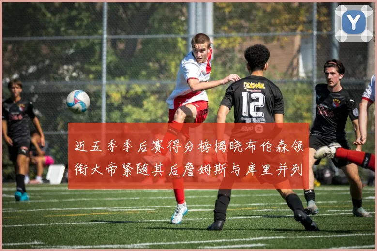 近五季季后赛得分榜揭晓布伦森领衔大帝紧随其后詹姆斯与库里并列第四
