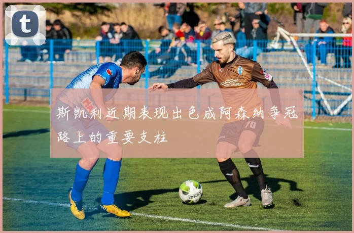 斯凯利近期表现出色成阿森纳争冠路上的重要支柱
