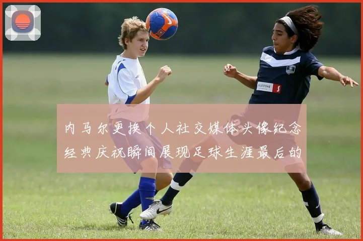 内马尔更换个人社交媒体头像纪念经典庆祝瞬间展现足球生涯最后的辉煌时刻