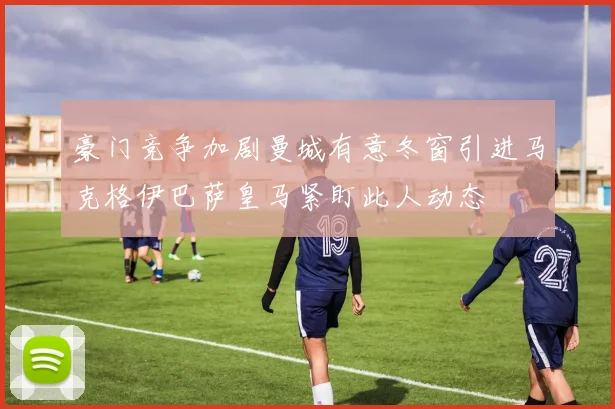 豪门竞争加剧曼城有意冬窗引进马克格伊巴萨皇马紧盯此人动态