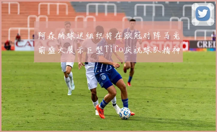 阿森纳球迷组织将在欧冠对阵马竞前盛大展示巨型Tifo庆祝球队精神