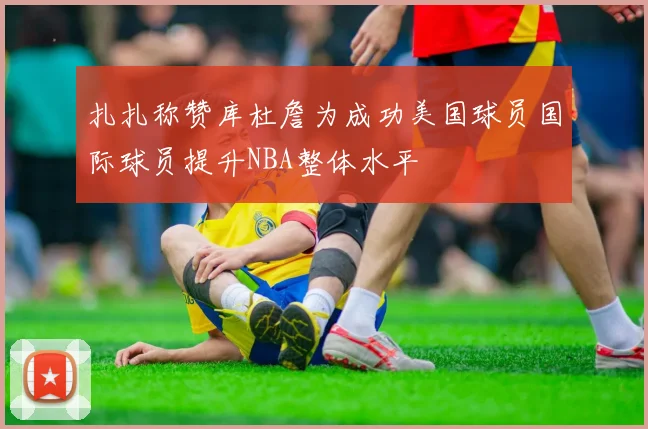 扎扎称赞库杜詹为成功美国球员国际球员提升NBA整体水平