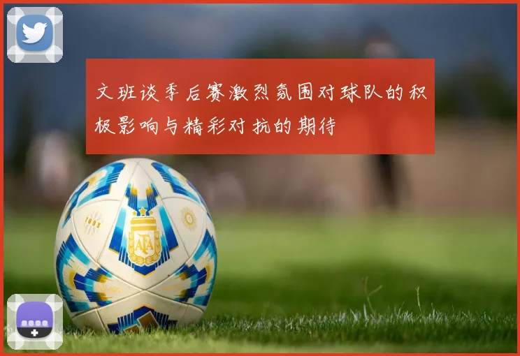 文班谈季后赛激烈氛围对球队的积极影响与精彩对抗的期待