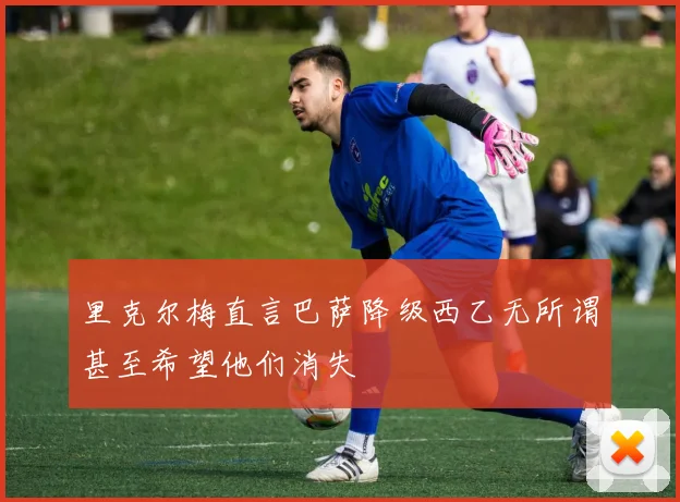 里克尔梅直言巴萨降级西乙无所谓甚至希望他们消失