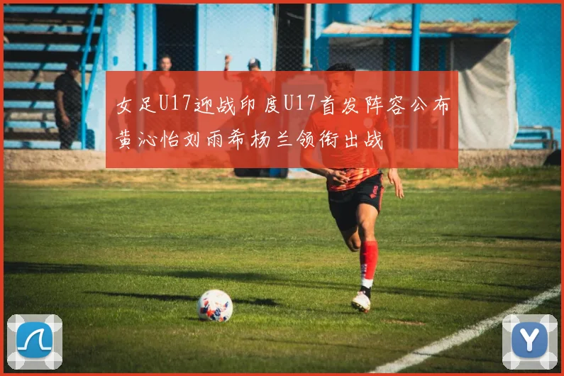 女足U17迎战印度U17首发阵容公布黄沁怡刘雨希杨兰领衔出战