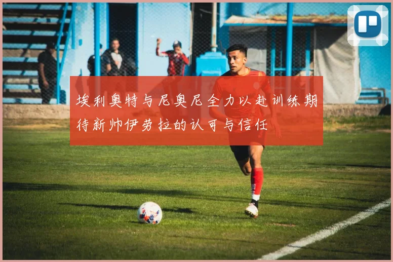 埃利奥特与尼奥尼全力以赴训练期待新帅伊劳拉的认可与信任