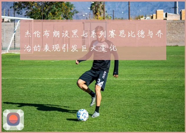杰伦布朗谈黑七系列赛恩比德与乔治的表现引发巨大变化