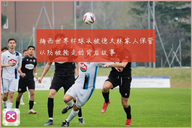 梅西世界杯球衣被德夫林家人保管以防被抢走的背后故事