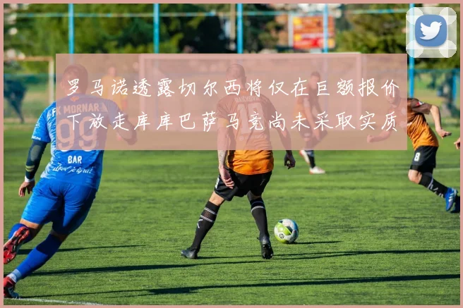 罗马诺透露切尔西将仅在巨额报价下放走库库巴萨马竞尚未采取实质行动