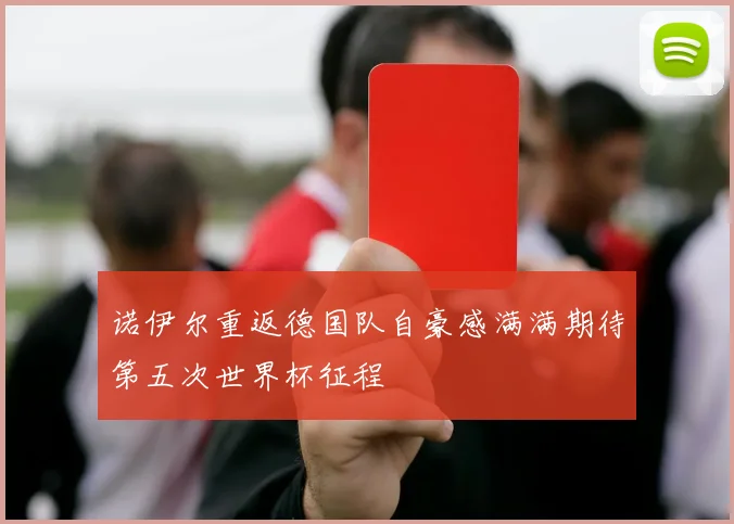 诺伊尔重返德国队自豪感满满期待第五次世界杯征程