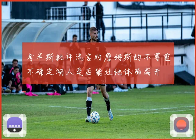 考辛斯批评流言对詹姆斯的不尊重不确定湖人是否能让他体面离开