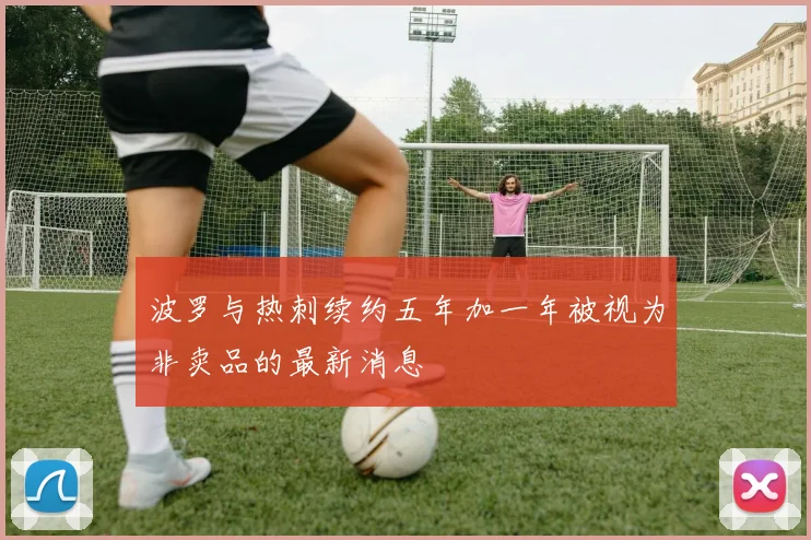 波罗与热刺续约五年加一年被视为非卖品的最新消息