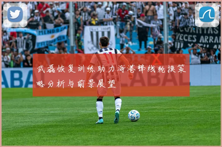 武磊恢复训练助力海港锋线轮换策略分析与前景展望