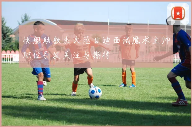 快船助教杰夫范甘迪面试魔术主帅职位引发关注与期待