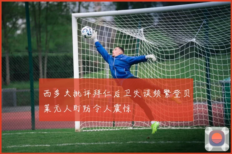 西多夫批评拜仁后卫失误频繁登贝莱无人盯防令人震惊